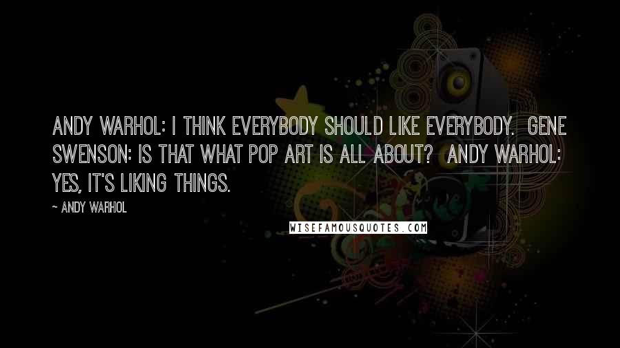 Andy Warhol Quotes: Andy Warhol: I think everybody should like everybody. Gene Swenson: Is that what Pop Art is all about? Andy Warhol: Yes, it's liking things.