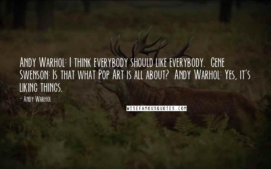 Andy Warhol Quotes: Andy Warhol: I think everybody should like everybody.  Gene Swenson: Is that what Pop Art is all about?  Andy Warhol: Yes, it's liking things.