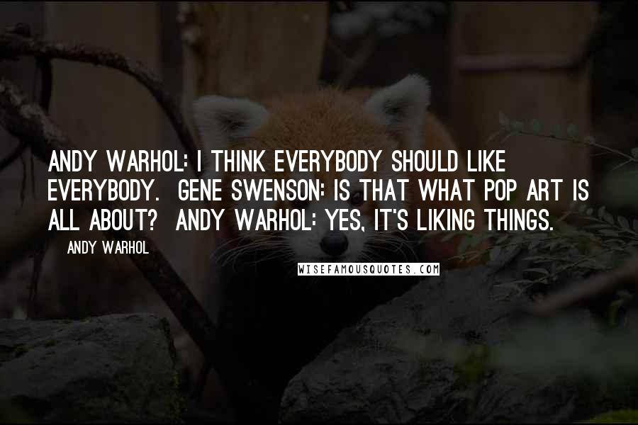 Andy Warhol Quotes: Andy Warhol: I think everybody should like everybody.  Gene Swenson: Is that what Pop Art is all about?  Andy Warhol: Yes, it's liking things.