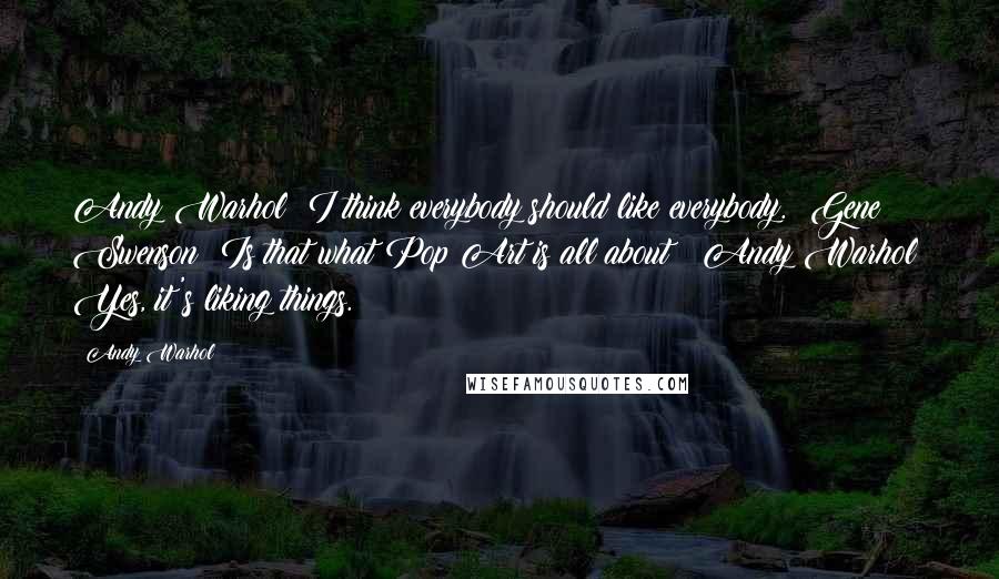 Andy Warhol Quotes: Andy Warhol: I think everybody should like everybody.  Gene Swenson: Is that what Pop Art is all about?  Andy Warhol: Yes, it's liking things.