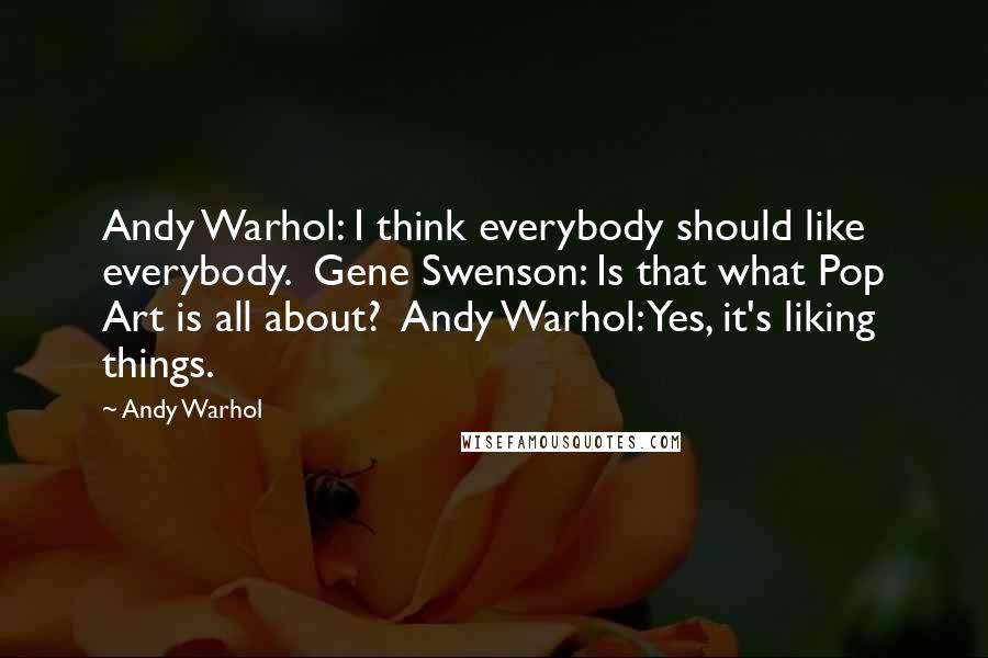 Andy Warhol Quotes: Andy Warhol: I think everybody should like everybody.  Gene Swenson: Is that what Pop Art is all about?  Andy Warhol: Yes, it's liking things.