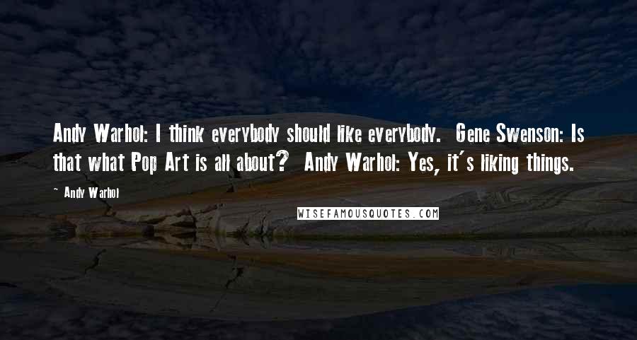 Andy Warhol Quotes: Andy Warhol: I think everybody should like everybody.  Gene Swenson: Is that what Pop Art is all about?  Andy Warhol: Yes, it's liking things.