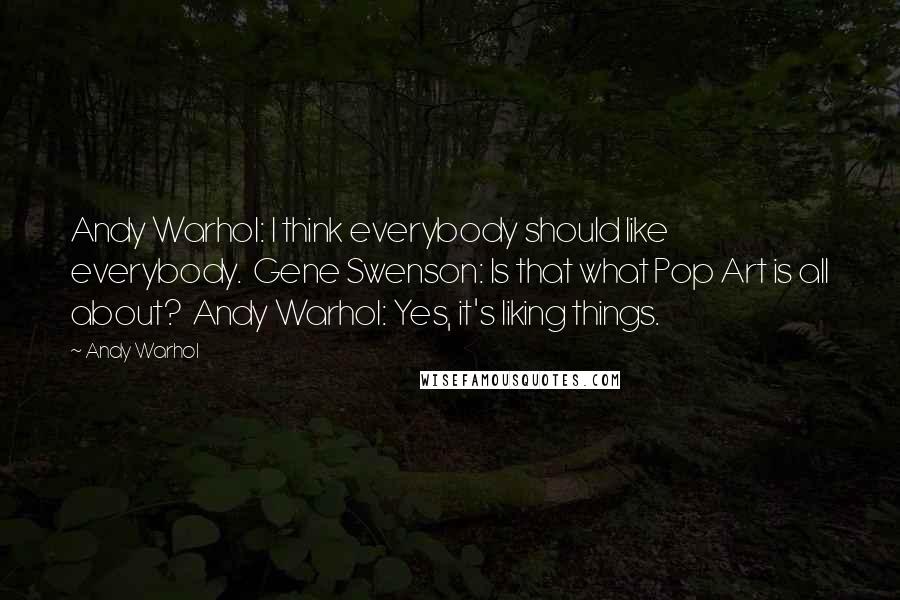 Andy Warhol Quotes: Andy Warhol: I think everybody should like everybody.  Gene Swenson: Is that what Pop Art is all about?  Andy Warhol: Yes, it's liking things.