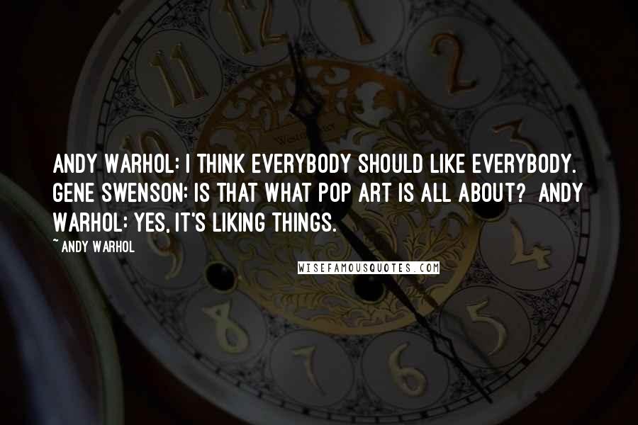 Andy Warhol Quotes: Andy Warhol: I think everybody should like everybody.  Gene Swenson: Is that what Pop Art is all about?  Andy Warhol: Yes, it's liking things.