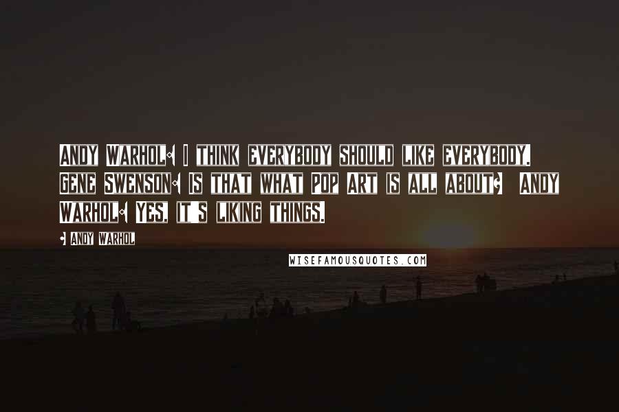 Andy Warhol Quotes: Andy Warhol: I think everybody should like everybody.  Gene Swenson: Is that what Pop Art is all about?  Andy Warhol: Yes, it's liking things.