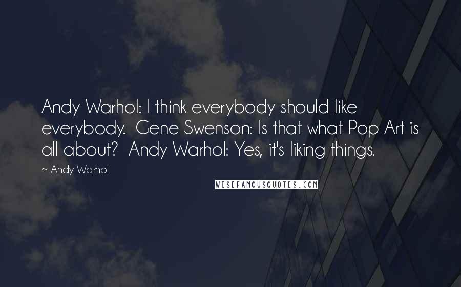 Andy Warhol Quotes: Andy Warhol: I think everybody should like everybody.  Gene Swenson: Is that what Pop Art is all about?  Andy Warhol: Yes, it's liking things.