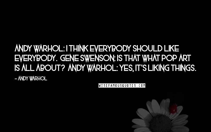 Andy Warhol Quotes: Andy Warhol: I think everybody should like everybody.  Gene Swenson: Is that what Pop Art is all about?  Andy Warhol: Yes, it's liking things.