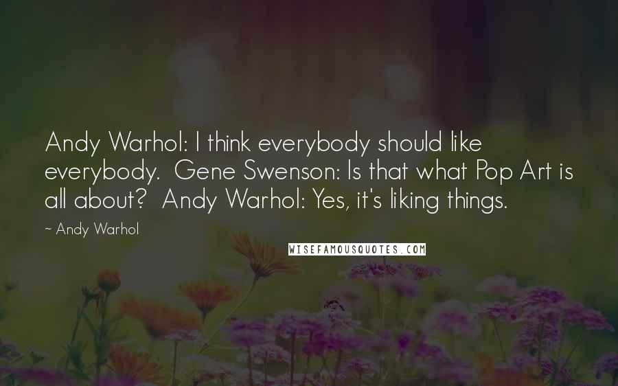 Andy Warhol Quotes: Andy Warhol: I think everybody should like everybody.  Gene Swenson: Is that what Pop Art is all about?  Andy Warhol: Yes, it's liking things.