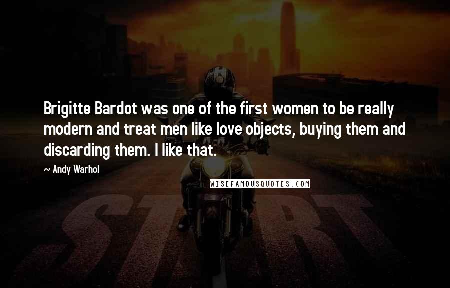 Andy Warhol Quotes: Brigitte Bardot was one of the first women to be really modern and treat men like love objects, buying them and discarding them. I like that.