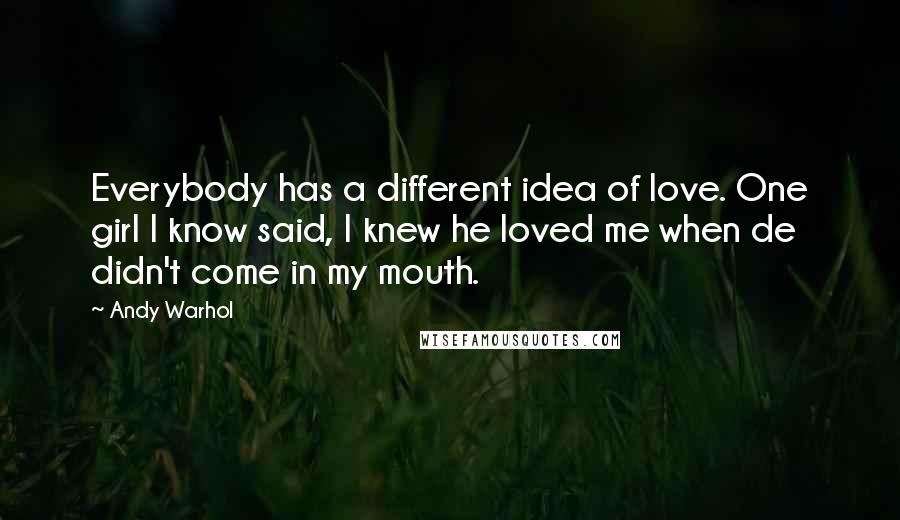 Andy Warhol Quotes: Everybody has a different idea of love. One girl I know said, I knew he loved me when de didn't come in my mouth.