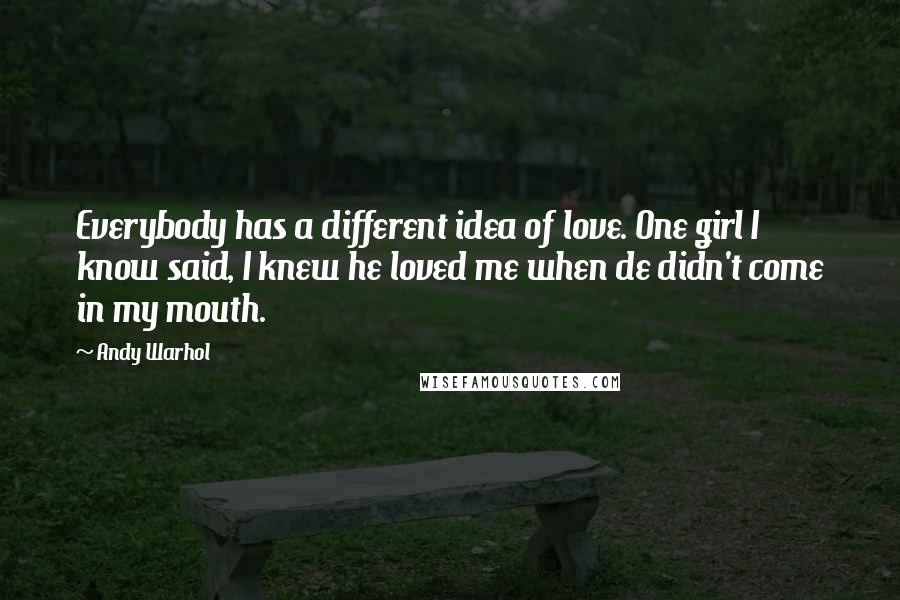 Andy Warhol Quotes: Everybody has a different idea of love. One girl I know said, I knew he loved me when de didn't come in my mouth.