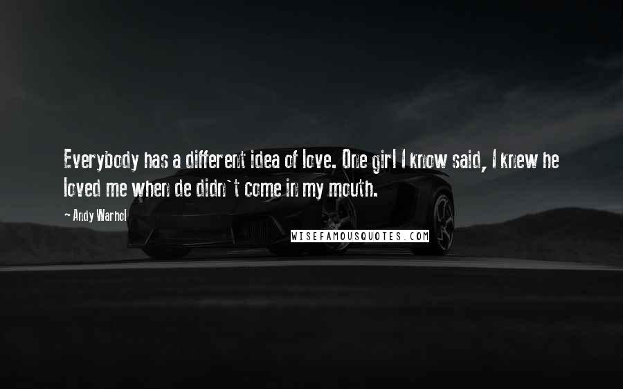 Andy Warhol Quotes: Everybody has a different idea of love. One girl I know said, I knew he loved me when de didn't come in my mouth.