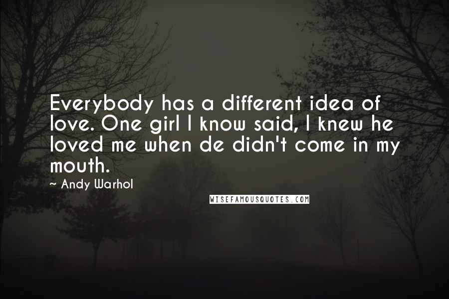 Andy Warhol Quotes: Everybody has a different idea of love. One girl I know said, I knew he loved me when de didn't come in my mouth.