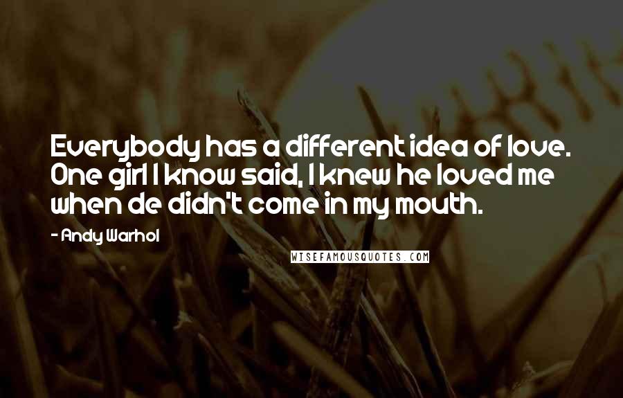 Andy Warhol Quotes: Everybody has a different idea of love. One girl I know said, I knew he loved me when de didn't come in my mouth.