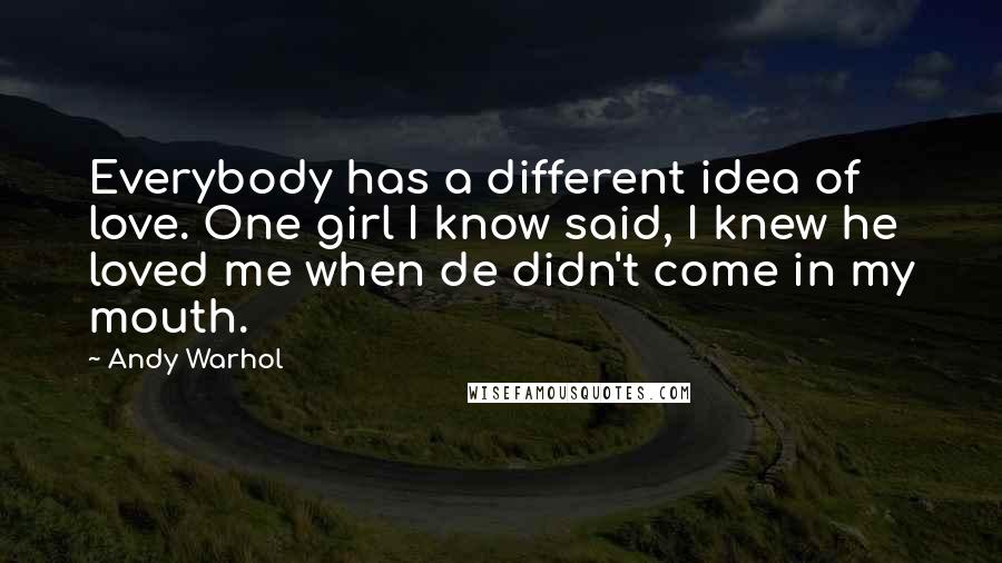 Andy Warhol Quotes: Everybody has a different idea of love. One girl I know said, I knew he loved me when de didn't come in my mouth.