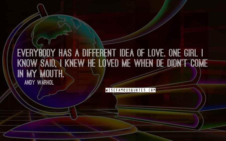 Andy Warhol Quotes: Everybody has a different idea of love. One girl I know said, I knew he loved me when de didn't come in my mouth.