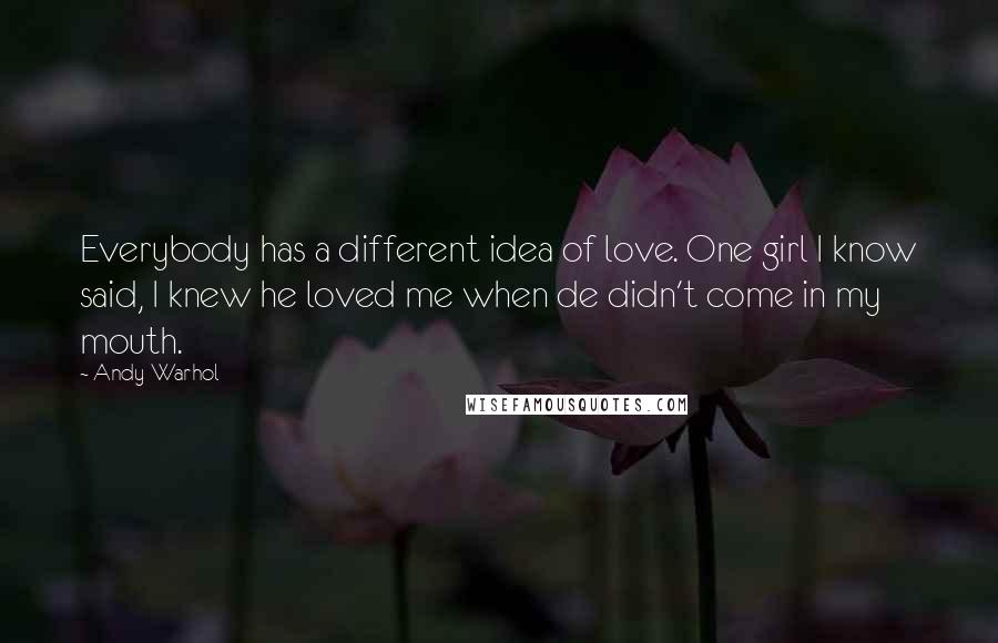 Andy Warhol Quotes: Everybody has a different idea of love. One girl I know said, I knew he loved me when de didn't come in my mouth.