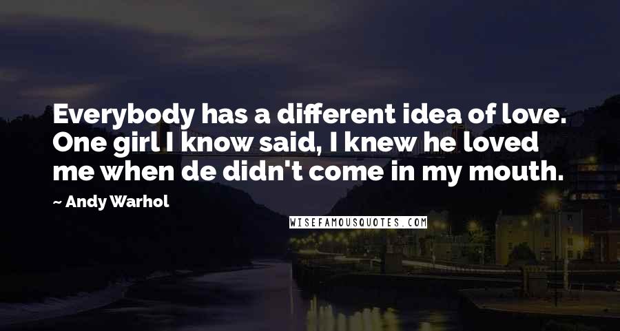 Andy Warhol Quotes: Everybody has a different idea of love. One girl I know said, I knew he loved me when de didn't come in my mouth.