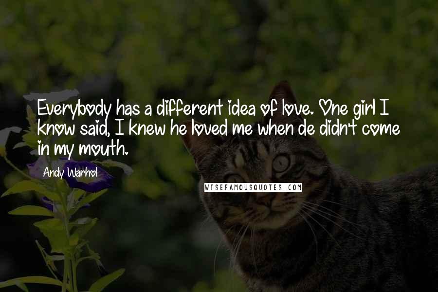 Andy Warhol Quotes: Everybody has a different idea of love. One girl I know said, I knew he loved me when de didn't come in my mouth.