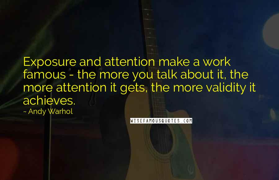 Andy Warhol Quotes: Exposure and attention make a work famous - the more you talk about it, the more attention it gets, the more validity it achieves.