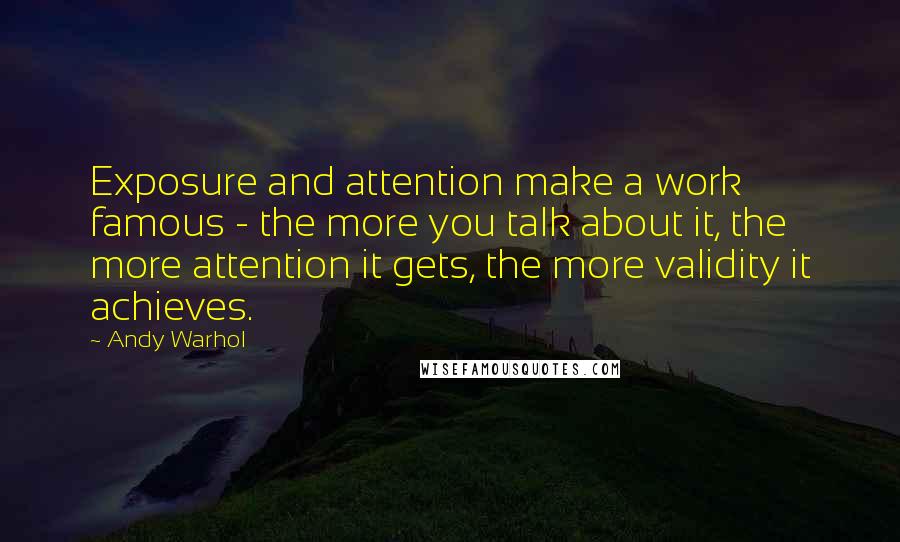 Andy Warhol Quotes: Exposure and attention make a work famous - the more you talk about it, the more attention it gets, the more validity it achieves.