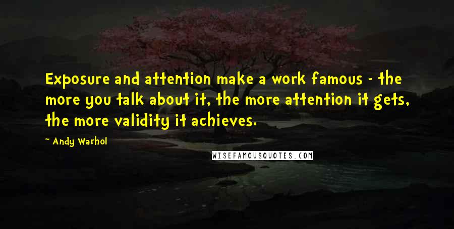 Andy Warhol Quotes: Exposure and attention make a work famous - the more you talk about it, the more attention it gets, the more validity it achieves.