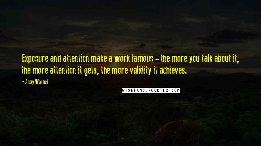 Andy Warhol Quotes: Exposure and attention make a work famous - the more you talk about it, the more attention it gets, the more validity it achieves.