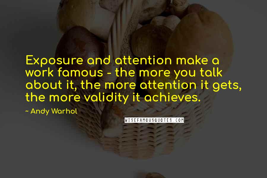 Andy Warhol Quotes: Exposure and attention make a work famous - the more you talk about it, the more attention it gets, the more validity it achieves.