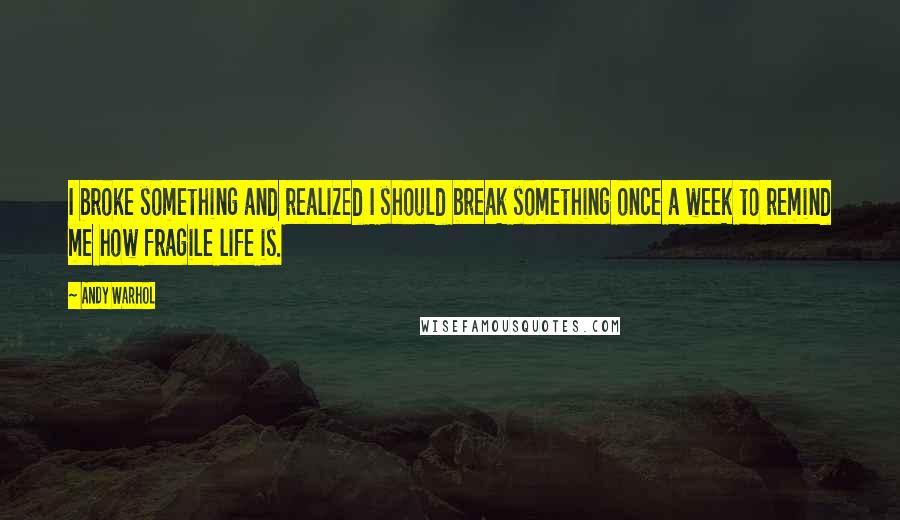 Andy Warhol Quotes: I broke something and realized I should break something once a week to remind me how fragile life is.