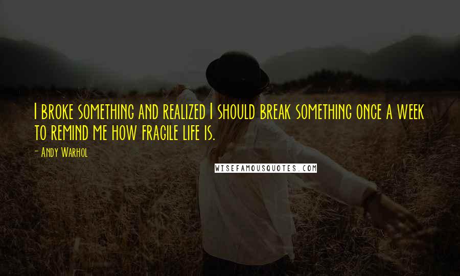 Andy Warhol Quotes: I broke something and realized I should break something once a week to remind me how fragile life is.