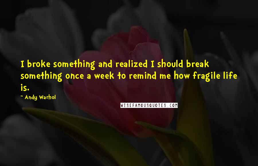 Andy Warhol Quotes: I broke something and realized I should break something once a week to remind me how fragile life is.