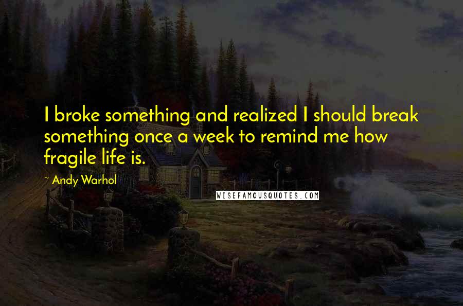 Andy Warhol Quotes: I broke something and realized I should break something once a week to remind me how fragile life is.