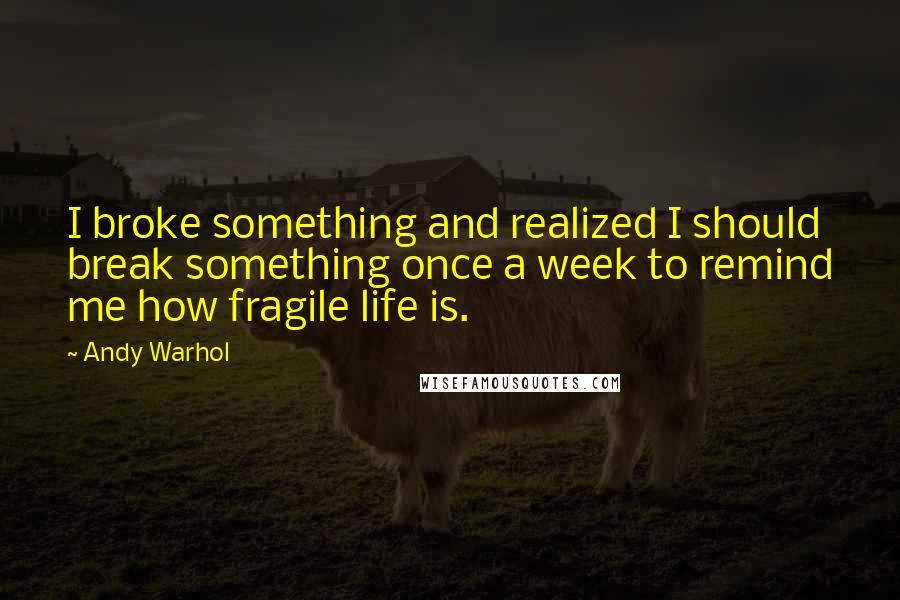 Andy Warhol Quotes: I broke something and realized I should break something once a week to remind me how fragile life is.