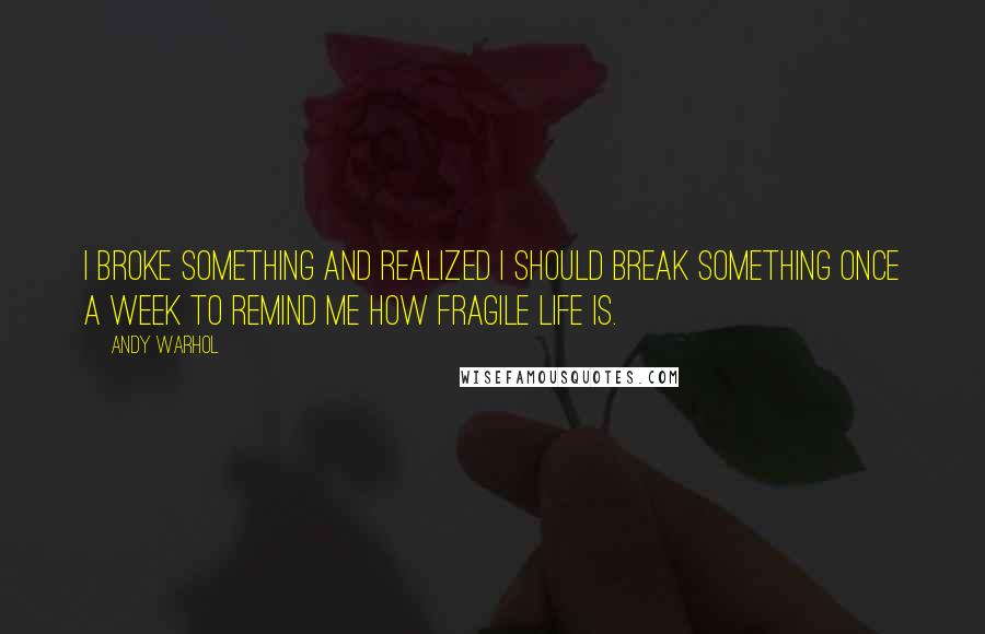 Andy Warhol Quotes: I broke something and realized I should break something once a week to remind me how fragile life is.