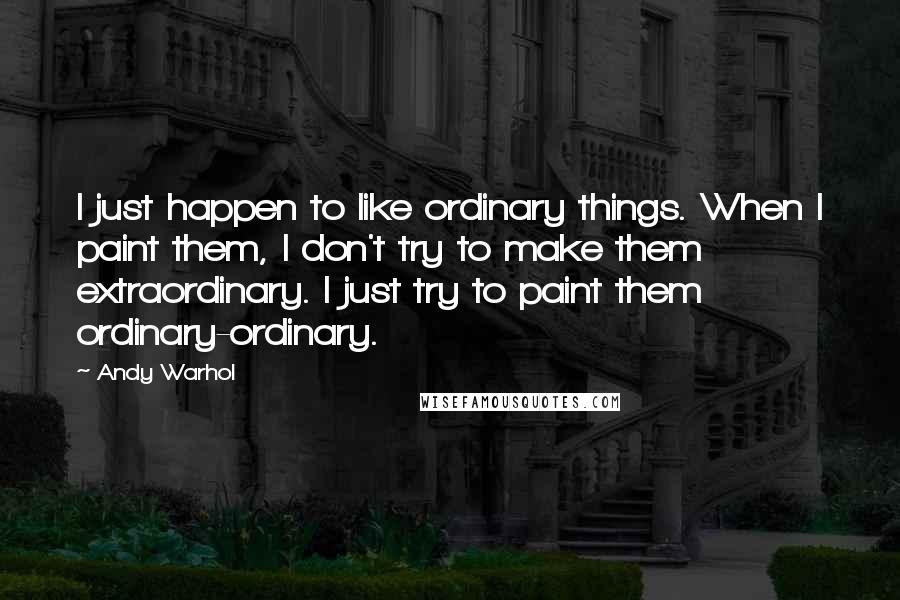 Andy Warhol Quotes: I just happen to like ordinary things. When I paint them, I don't try to make them extraordinary. I just try to paint them ordinary-ordinary.
