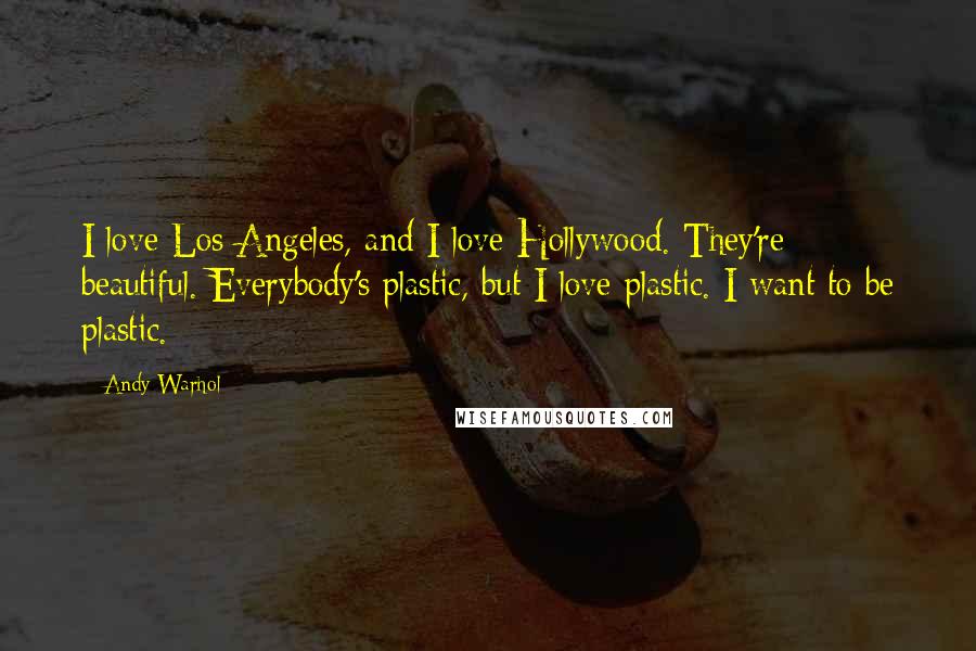 Andy Warhol Quotes: I love Los Angeles, and I love Hollywood. They're beautiful. Everybody's plastic, but I love plastic. I want to be plastic.