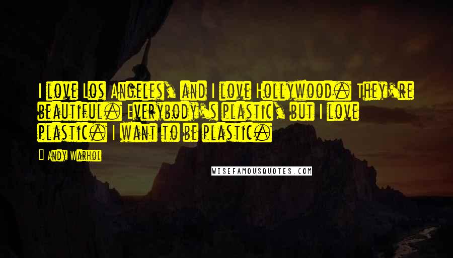 Andy Warhol Quotes: I love Los Angeles, and I love Hollywood. They're beautiful. Everybody's plastic, but I love plastic. I want to be plastic.