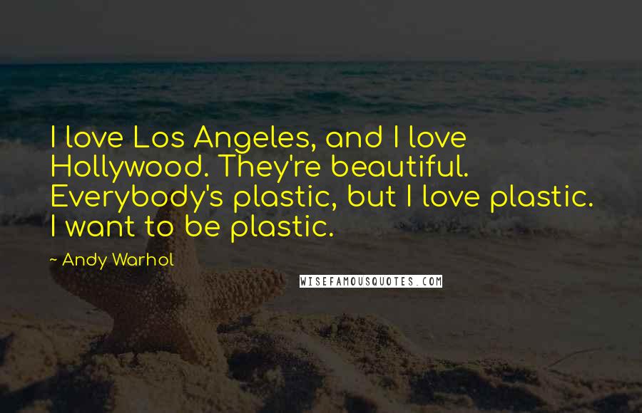 Andy Warhol Quotes: I love Los Angeles, and I love Hollywood. They're beautiful. Everybody's plastic, but I love plastic. I want to be plastic.