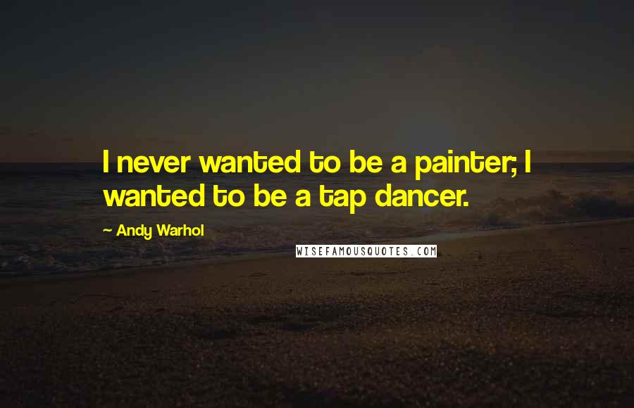 Andy Warhol Quotes: I never wanted to be a painter; I wanted to be a tap dancer.