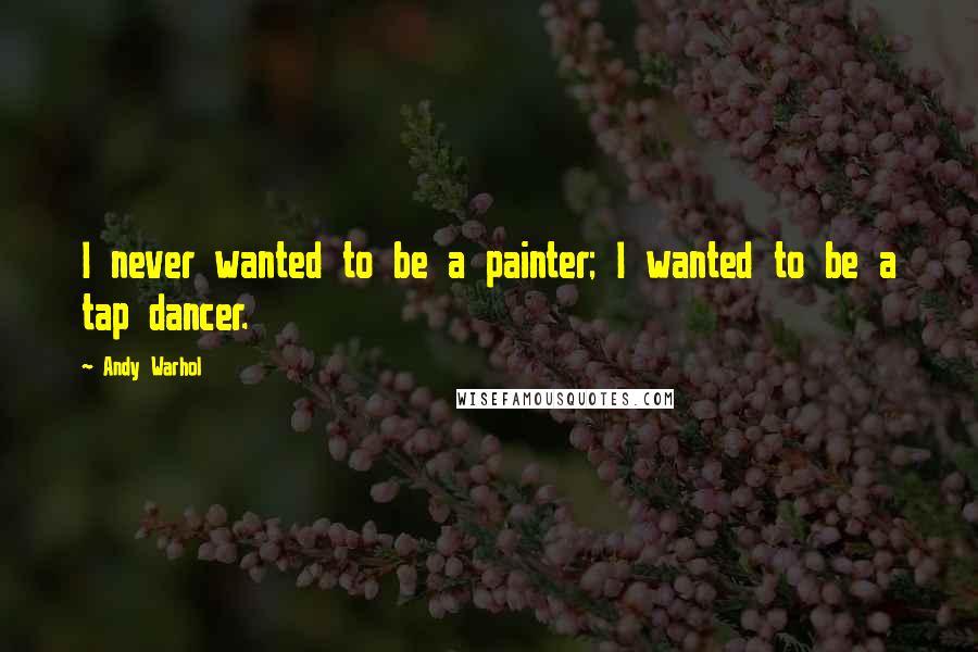 Andy Warhol Quotes: I never wanted to be a painter; I wanted to be a tap dancer.