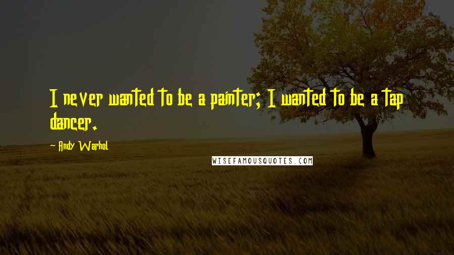 Andy Warhol Quotes: I never wanted to be a painter; I wanted to be a tap dancer.