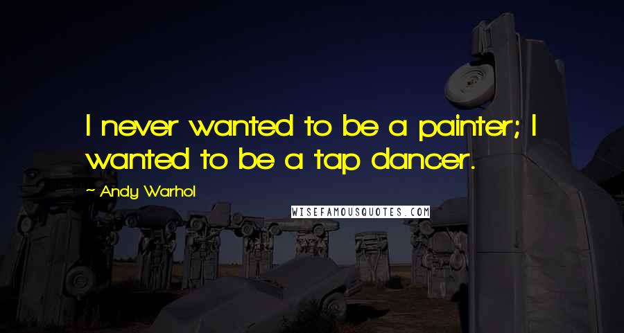Andy Warhol Quotes: I never wanted to be a painter; I wanted to be a tap dancer.