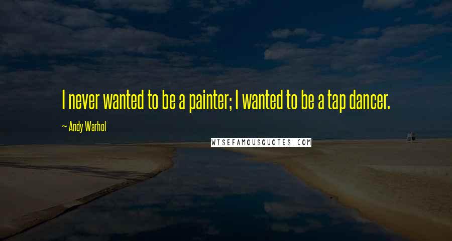 Andy Warhol Quotes: I never wanted to be a painter; I wanted to be a tap dancer.