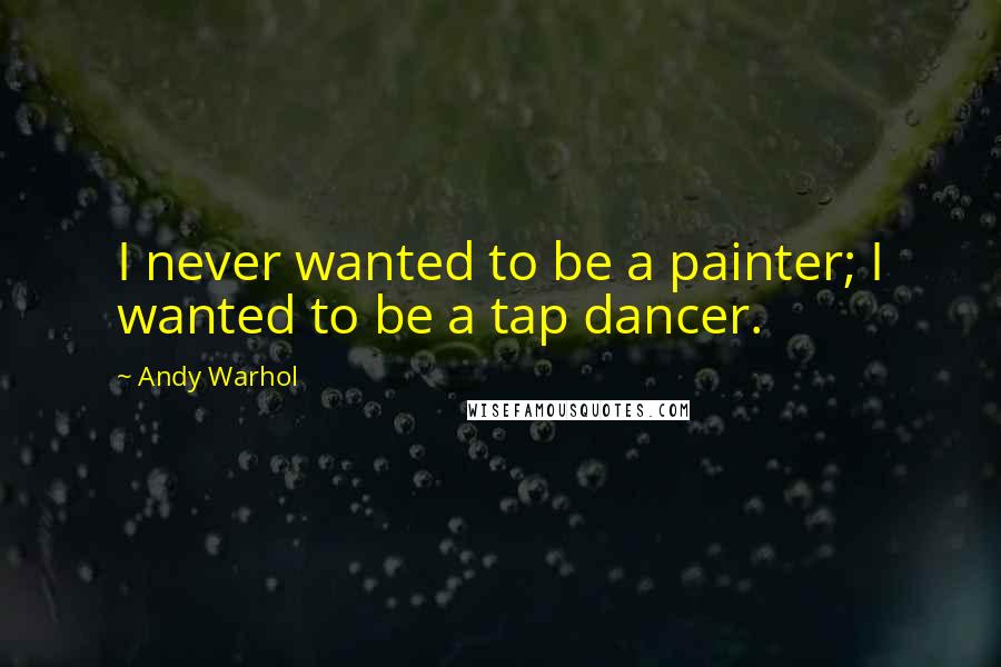 Andy Warhol Quotes: I never wanted to be a painter; I wanted to be a tap dancer.