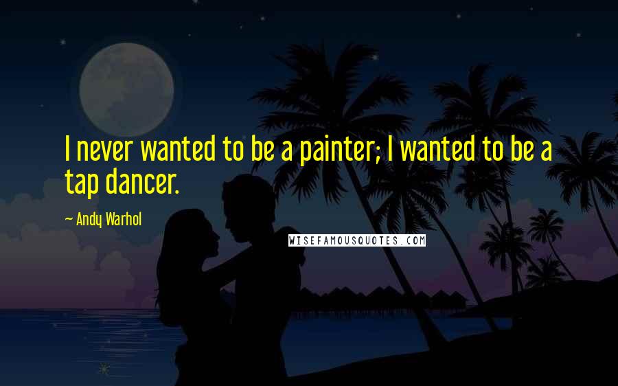 Andy Warhol Quotes: I never wanted to be a painter; I wanted to be a tap dancer.