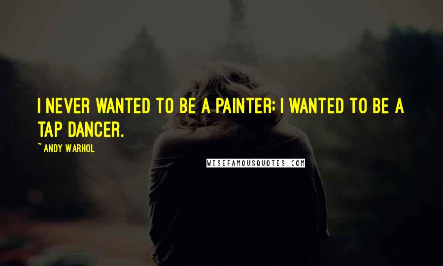 Andy Warhol Quotes: I never wanted to be a painter; I wanted to be a tap dancer.