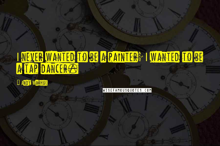 Andy Warhol Quotes: I never wanted to be a painter; I wanted to be a tap dancer.