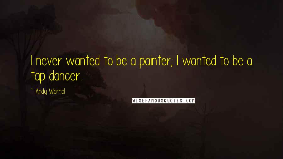 Andy Warhol Quotes: I never wanted to be a painter; I wanted to be a tap dancer.