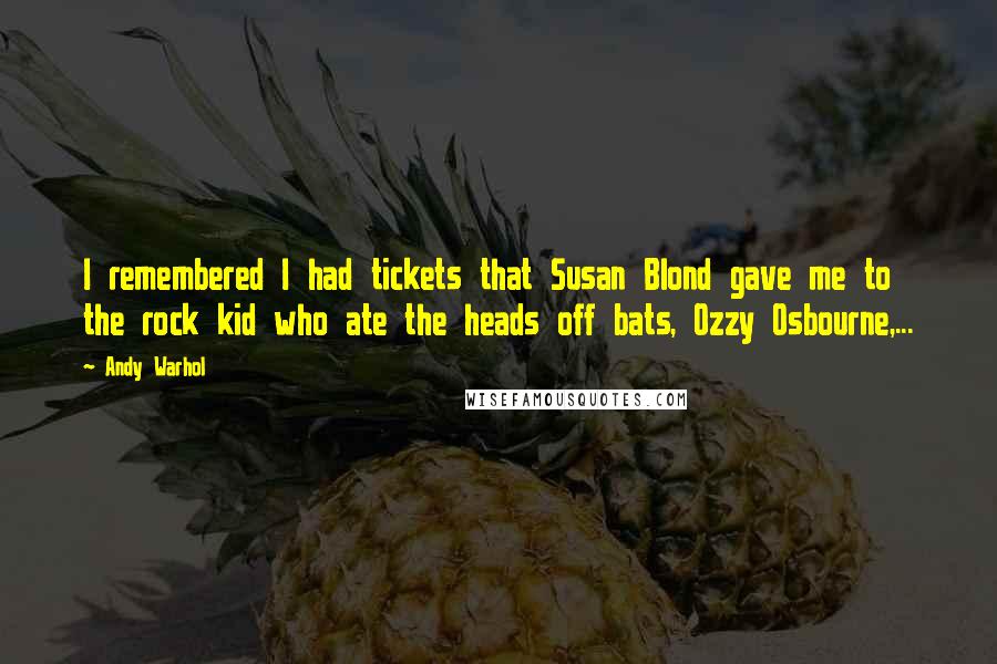 Andy Warhol Quotes: I remembered I had tickets that Susan Blond gave me to the rock kid who ate the heads off bats, Ozzy Osbourne,...