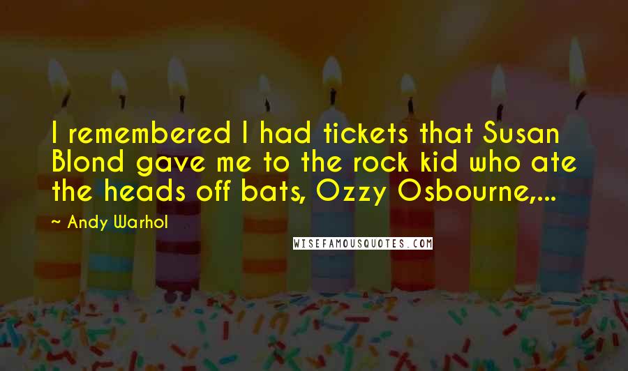 Andy Warhol Quotes: I remembered I had tickets that Susan Blond gave me to the rock kid who ate the heads off bats, Ozzy Osbourne,...